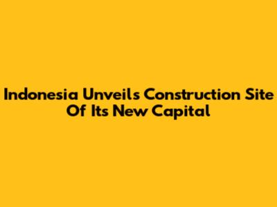 Indonesia Unveils Construction Site Of Its New Capital