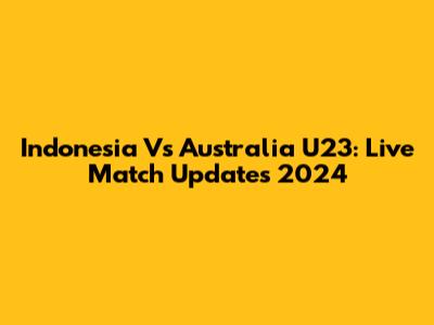 Indonesia Vs Australia U23: Live Match Updates 2024