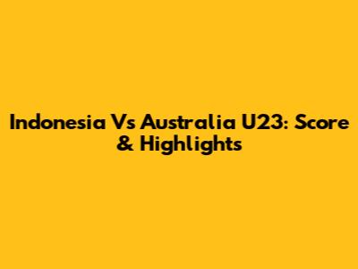 Indonesia Vs Australia U23: Score & Highlights