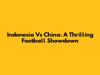 Indonesia Vs China: A Thrilling Football Showdown