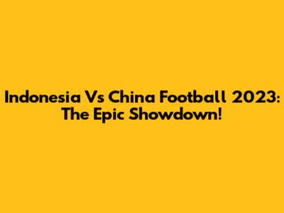 Indonesia Vs China Football 2023: The Epic Showdown!