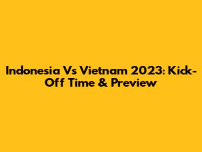 Indonesia Vs Vietnam 2023: Kick-Off Time & Preview
