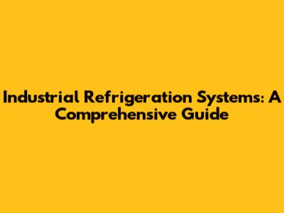 Industrial Refrigeration Systems: A Comprehensive Guide