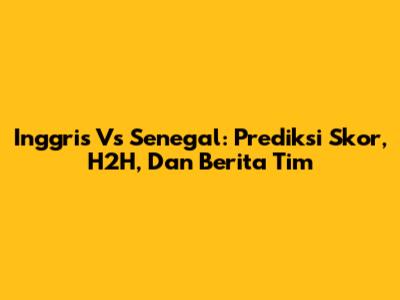 Inggris Vs Senegal: Prediksi Skor, H2H, Dan Berita Tim