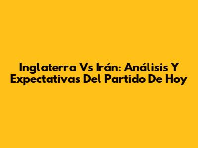 Inglaterra Vs Irán: Análisis Y Expectativas Del Partido De Hoy