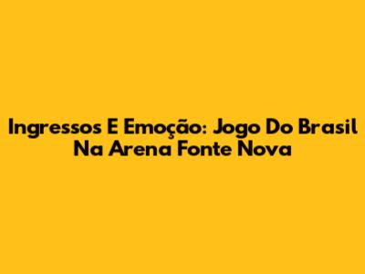 Ingressos E Emoção: Jogo Do Brasil Na Arena Fonte Nova