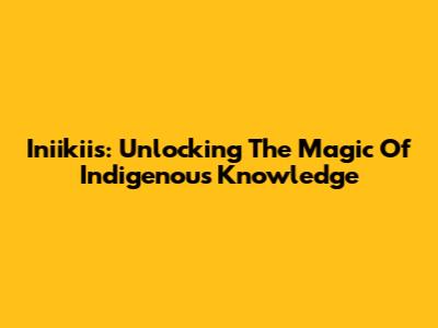 Iniikiis: Unlocking The Magic Of Indigenous Knowledge