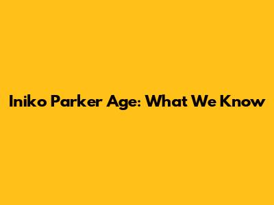 Iniko Parker Age: What We Know