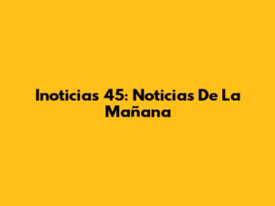 Inoticias 45: Noticias De La Mañana