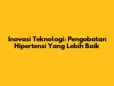 Inovasi Teknologi: Pengobatan Hipertensi Yang Lebih Baik