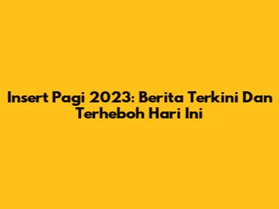 Insert Pagi 2023: Berita Terkini Dan Terheboh Hari Ini