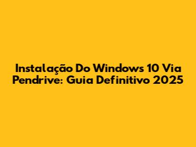 Instalação Do Windows 10 Via Pendrive: Guia Definitivo 2025