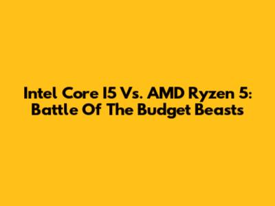 Intel Core I5 Vs. AMD Ryzen 5: Battle Of The Budget Beasts