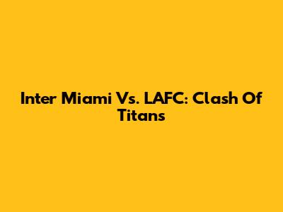 Inter Miami Vs. LAFC: Clash Of Titans