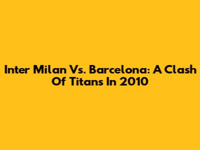 Inter Milan Vs. Barcelona: A Clash Of Titans In 2010