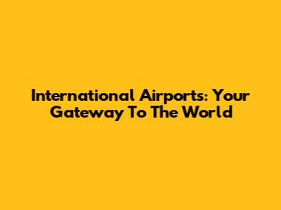 International Airports: Your Gateway To The World