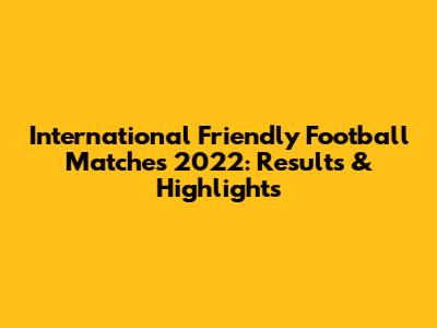 International Friendly Football Matches 2022: Results & Highlights