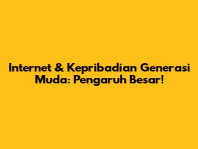 Internet & Kepribadian Generasi Muda: Pengaruh Besar!