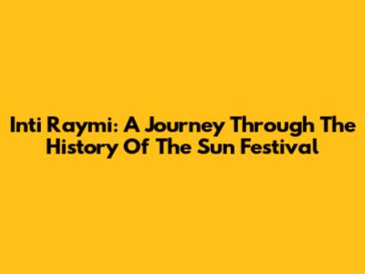 Inti Raymi: A Journey Through The History Of The Sun Festival