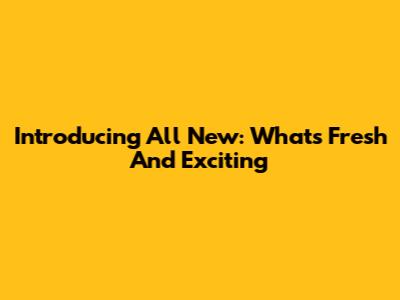 Introducing All New: What's Fresh And Exciting