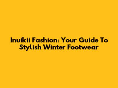 Inuikii Fashion: Your Guide To Stylish Winter Footwear