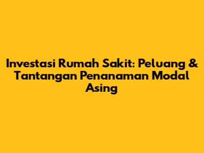 Investasi Rumah Sakit: Peluang & Tantangan Penanaman Modal Asing