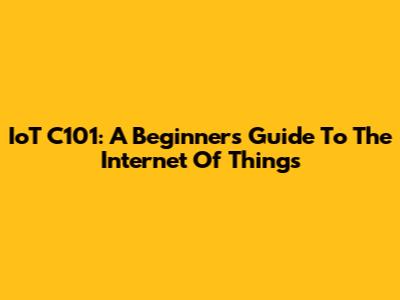 IoT C101: A Beginner's Guide To The Internet Of Things