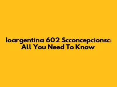 Ioargentina 602 Scconcepcionsc: All You Need To Know