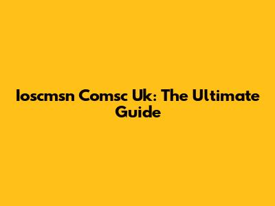 Ioscmsn Comsc Uk: The Ultimate Guide