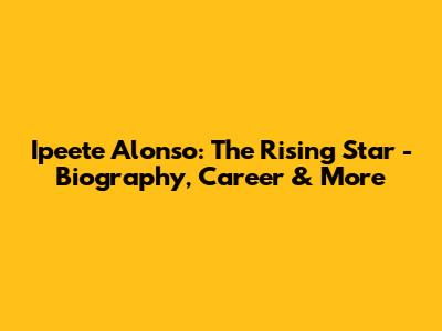 Ipeete Alonso: The Rising Star - Biography, Career & More