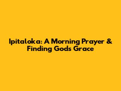 Ipitaloka: A Morning Prayer & Finding God's Grace