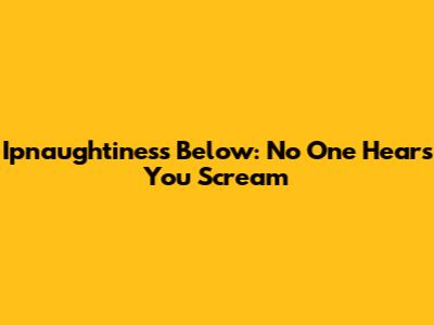 Ipnaughtiness Below: No One Hears You Scream