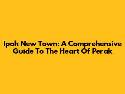 Ipoh New Town: A Comprehensive Guide To The Heart Of Perak