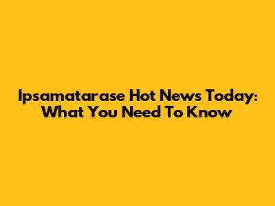 Ipsamatarase Hot News Today: What You Need To Know