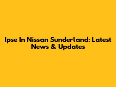 Ipse In Nissan Sunderland: Latest News & Updates