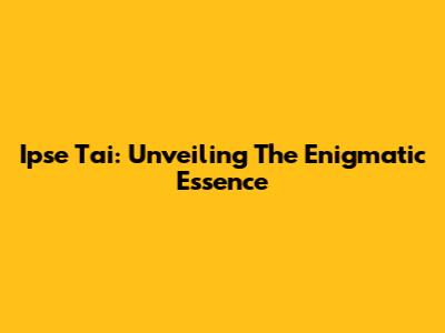 Ipse Tai: Unveiling The Enigmatic Essence