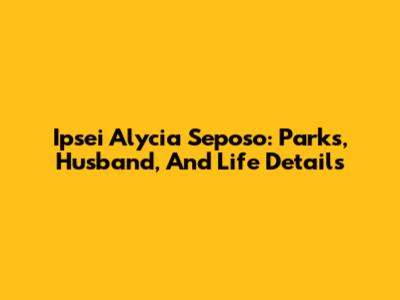 Ipsei Alycia Seposo: Parks, Husband, And Life Details