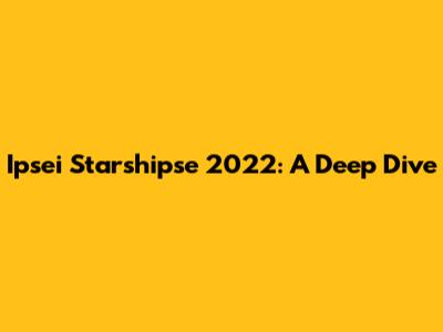 Ipsei Starshipse 2022: A Deep Dive