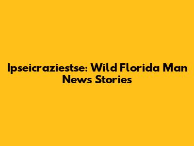 Ipseicraziestse: Wild Florida Man News Stories
