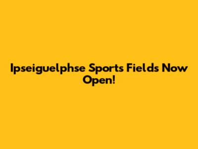 Ipseiguelphse Sports Fields Now Open!