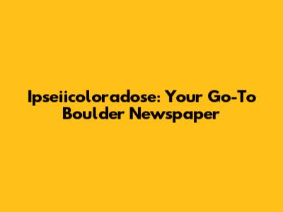 Ipseiicoloradose: Your Go-To Boulder Newspaper