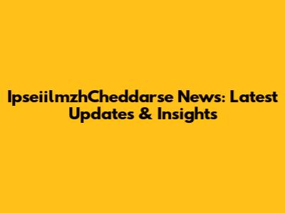 IpseiilmzhCheddarse News: Latest Updates & Insights
