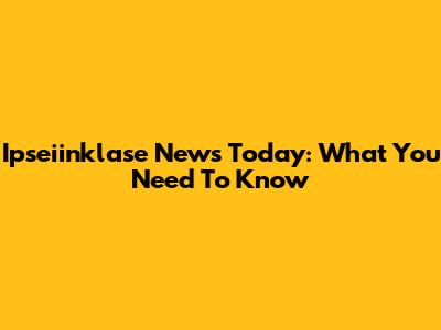Ipseiinklase News Today: What You Need To Know