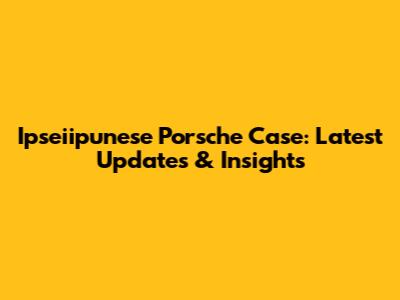 Ipseiipunese Porsche Case: Latest Updates & Insights