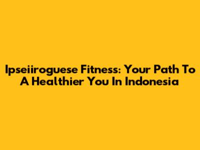 Ipseiiroguese Fitness: Your Path To A Healthier You In Indonesia