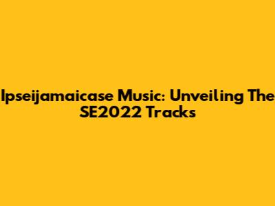 Ipseijamaicase Music: Unveiling The SE2022 Tracks