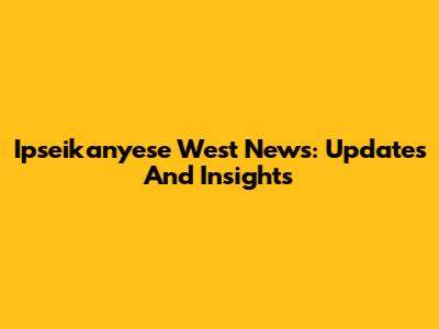 Ipseikanyese West News: Updates And Insights