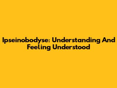 Ipseinobodyse: Understanding And Feeling Understood