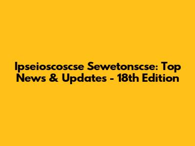 Ipseioscoscse Sewetonscse: Top News & Updates - 18th Edition