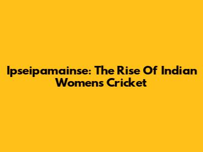Ipseipamainse: The Rise Of Indian Women's Cricket